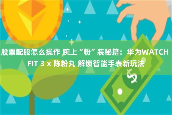 股票配股怎么操作 腕上“粉”装秘籍：华为WATCH FIT 3 x 陈粉丸 解锁智能手表新玩法