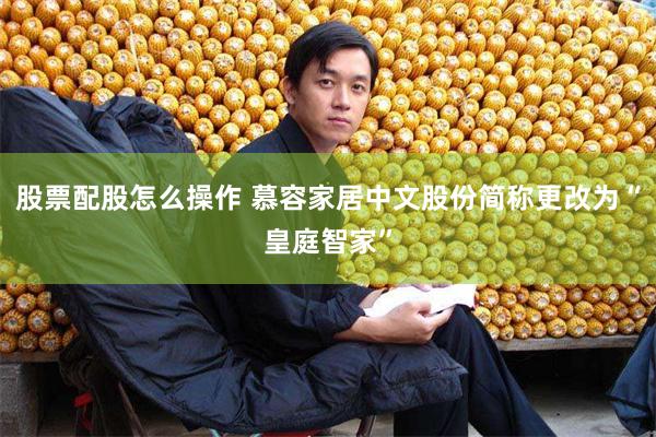股票配股怎么操作 慕容家居中文股份简称更改为“皇庭智家”