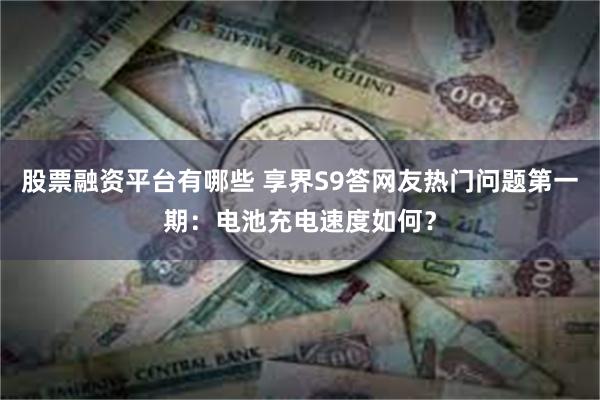 股票融资平台有哪些 享界S9答网友热门问题第一期：电池充电速度如何？