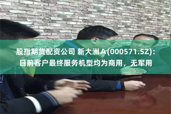 股指期货配资公司 新大洲Ａ(000571.SZ)：目前客户最终服务机型均为商用，无军用