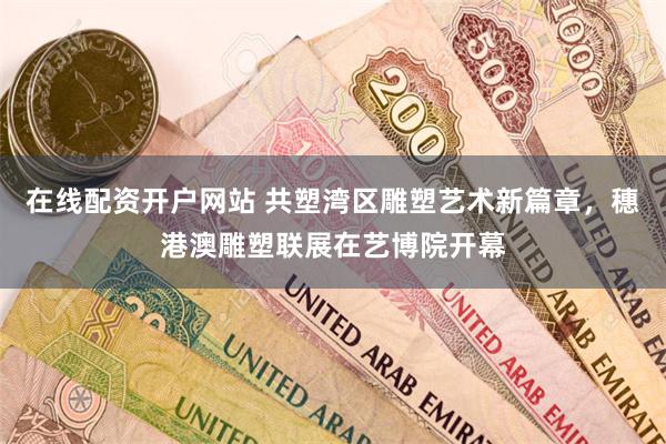 在线配资开户网站 共塑湾区雕塑艺术新篇章，穗港澳雕塑联展在艺博院开幕