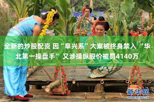全新的炒股配资 因“阜兴系”大案被终身禁入 “华北第一操盘手” 又涉操纵股价被罚4140万