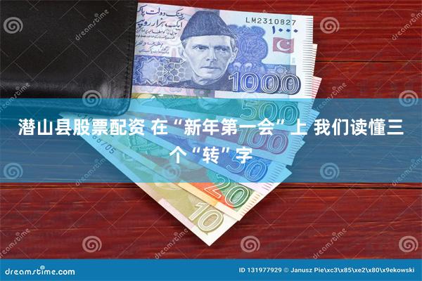 潜山县股票配资 在“新年第一会”上 我们读懂三个“转”字