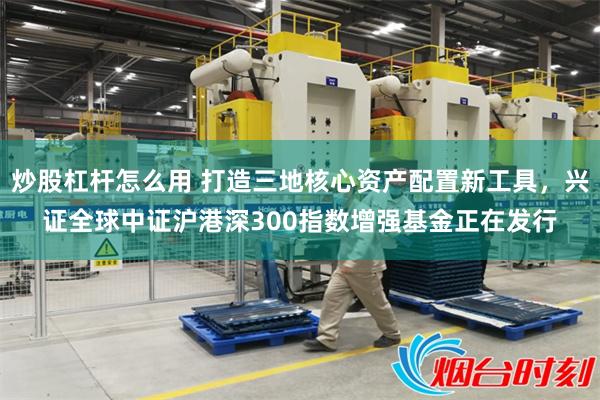 炒股杠杆怎么用 打造三地核心资产配置新工具，兴证全球中证沪港深300指数增强基金正在发行