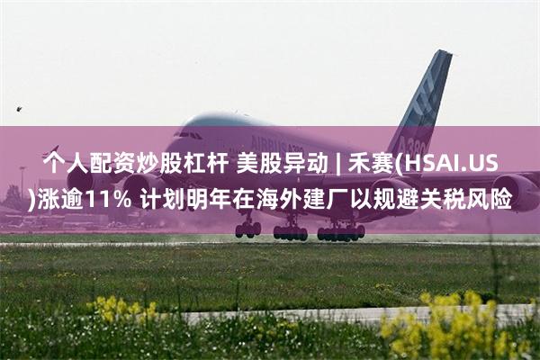个人配资炒股杠杆 美股异动 | 禾赛(HSAI.US)涨逾11% 计划明年在海外建厂以规避关税风险