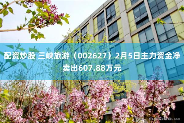 配资炒股 三峡旅游（002627）2月5日主力资金净卖出607.88万元