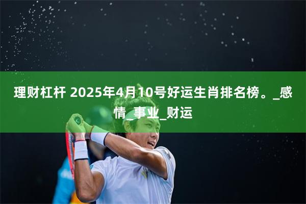 理财杠杆 2025年4月10号好运生肖排名榜。_感情_事业_财运