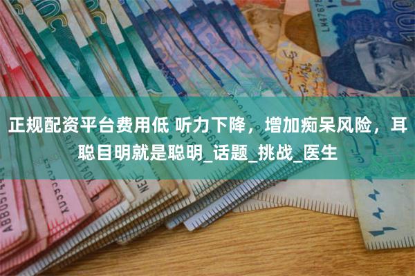 正规配资平台费用低 听力下降，增加痴呆风险，耳聪目明就是聪明_话题_挑战_医生