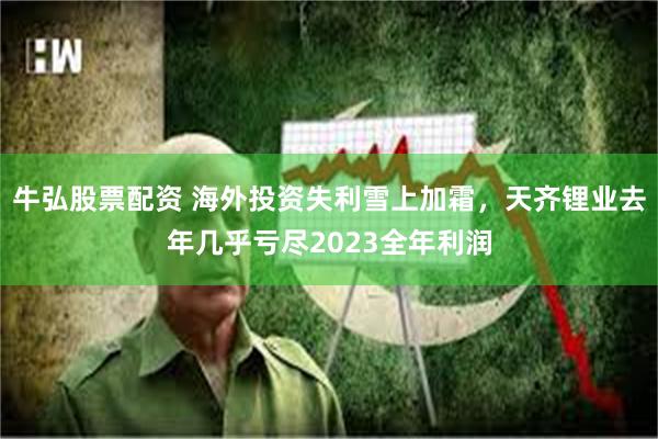 牛弘股票配资 海外投资失利雪上加霜，天齐锂业去年几乎亏尽2023全年利润