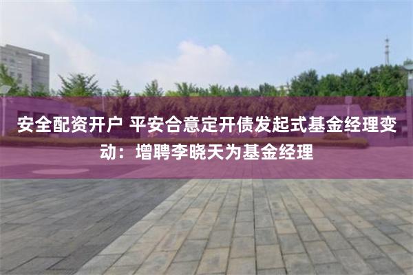 安全配资开户 平安合意定开债发起式基金经理变动：增聘李晓天为基金经理