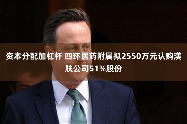 资本分配加杠杆 四环医药附属拟2550万元认购渼肤公司51%股份