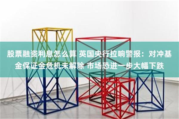 股票融资利息怎么算 英国央行拉响警报：对冲基金保证金危机未解除 市场恐进一步大幅下跌