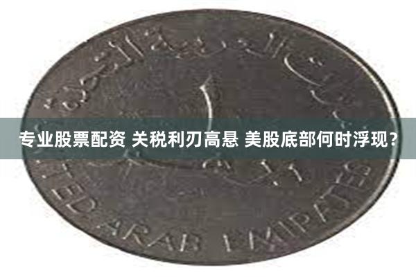 专业股票配资 关税利刃高悬 美股底部何时浮现？