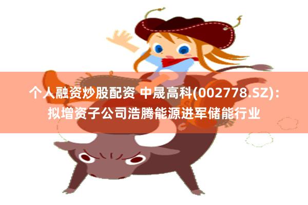 个人融资炒股配资 中晟高科(002778.SZ)：拟增资子公司浩腾能源进军储能行业