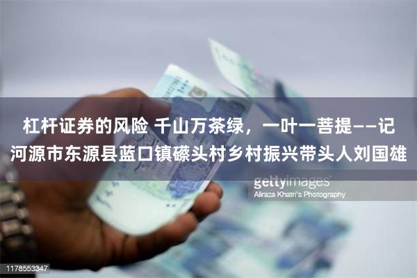 杠杆证券的风险 千山万茶绿，一叶一菩提——记河源市东源县蓝口镇礤头村乡村振兴带头人刘国雄