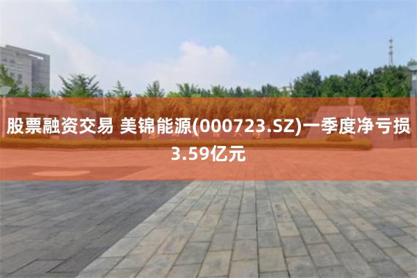 股票融资交易 美锦能源(000723.SZ)一季度净亏损3.59亿元