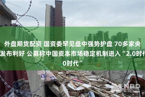 外盘期货配资 国资委罕见盘中强势护盘 70多家央企发布利好 公募称中国资本市场稳定机制进入“2.0时代”