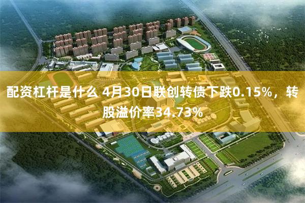 配资杠杆是什么 4月30日联创转债下跌0.15%，转股溢价率34.73%