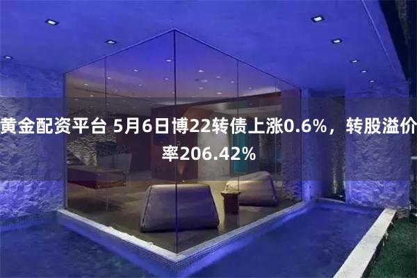 黄金配资平台 5月6日博22转债上涨0.6%，转股溢价率206.42%