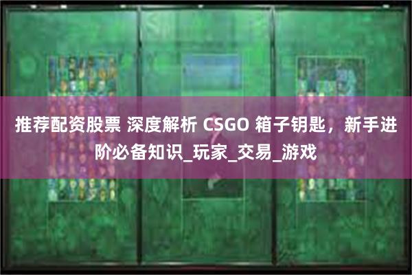 推荐配资股票 深度解析 CSGO 箱子钥匙，新手进阶必备知识_玩家_交易_游戏