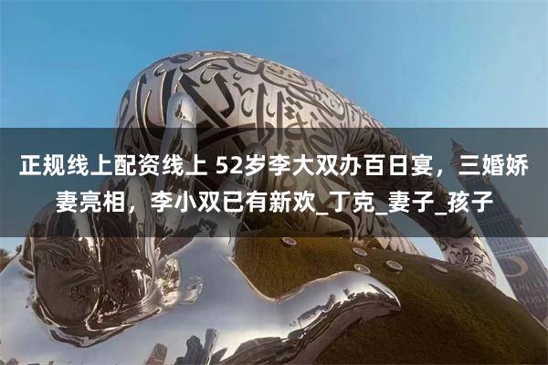 正规线上配资线上 52岁李大双办百日宴，三婚娇妻亮相，李小双已有新欢_丁克_妻子_孩子