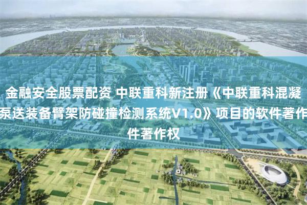 金融安全股票配资 中联重科新注册《中联重科混凝土泵送装备臂架防碰撞检测系统V1.0》项目的软件著作权