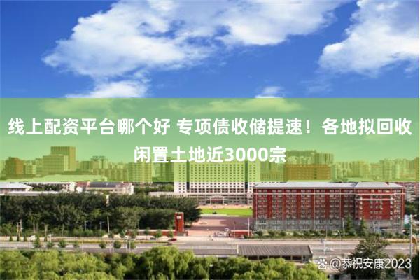 线上配资平台哪个好 专项债收储提速！各地拟回收闲置土地近3000宗