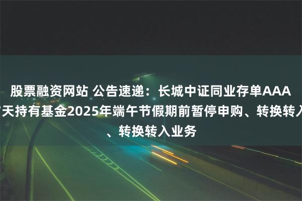 股票融资网站 公告速递：长城中证同业存单AAA指数7天持有基金2025年端午节假期前暂停申购、转换转入业务
