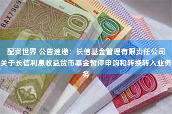 配资世界 公告速递：长信基金管理有限责任公司关于长信利息收益货币基金暂停申购和转换转入业务