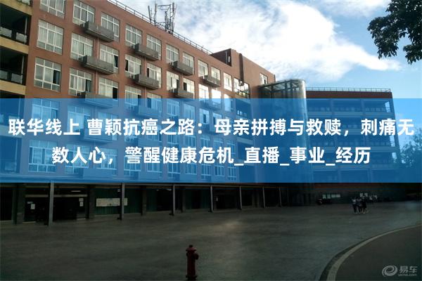 联华线上 曹颖抗癌之路：母亲拼搏与救赎，刺痛无数人心，警醒健康危机_直播_事业_经历