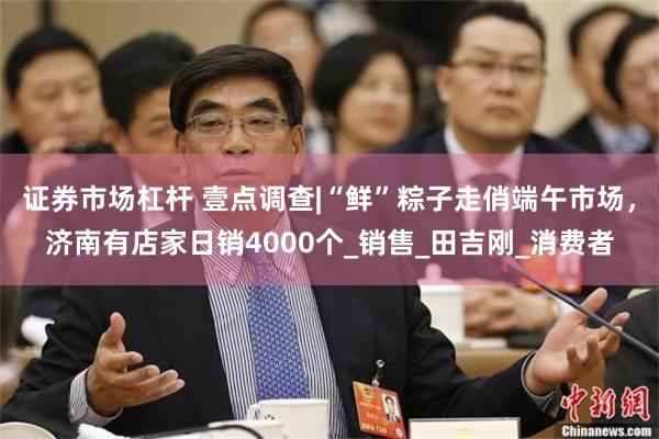 证券市场杠杆 壹点调查|“鲜”粽子走俏端午市场，济南有店家日销4000个_销售_田吉刚_消费者