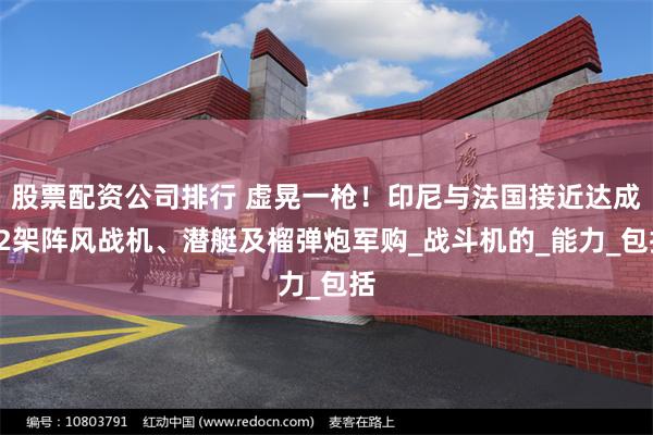 股票配资公司排行 虚晃一枪！印尼与法国接近达成12架阵风战机、潜艇及榴弹炮军购_战斗机的_能力_包括