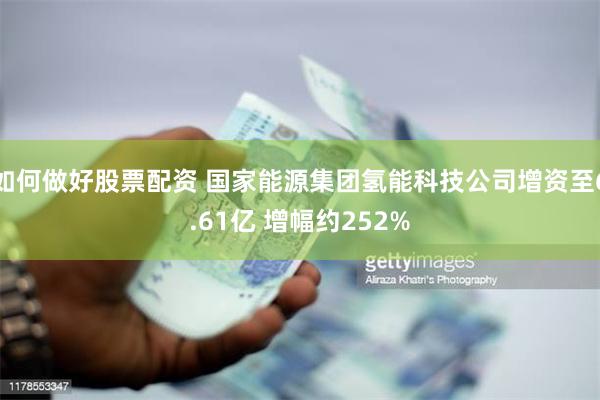 如何做好股票配资 国家能源集团氢能科技公司增资至6.61亿 增幅约252%