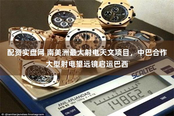配资实盘网 南美洲最大射电天文项目，中巴合作大型射电望远镜启运巴西