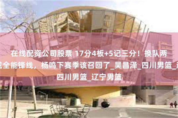 在线配资公司股票 17分4板+5记三分！换队两年蜕变成全能锋线，杨鸣下赛季该召回了_吴昌泽_四川男篮_辽宁男篮