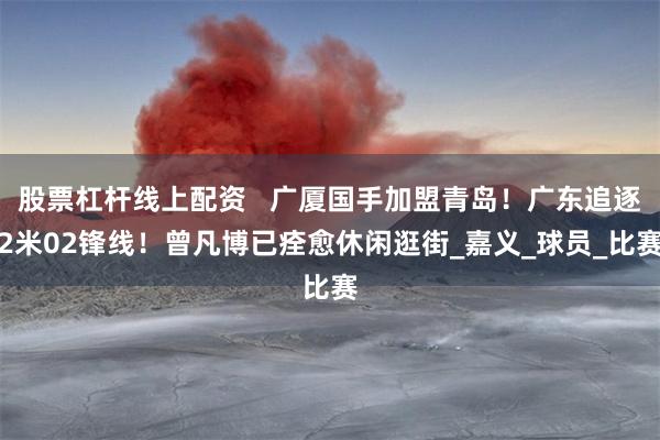 股票杠杆线上配资   广厦国手加盟青岛！广东追逐2米02锋线！曾凡博已痊愈休闲逛街_嘉义_球员_比赛