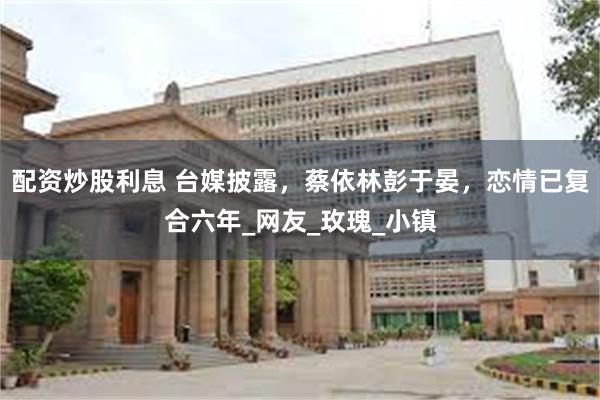 配资炒股利息 台媒披露，蔡依林彭于晏，恋情已复合六年_网友_玫瑰_小镇