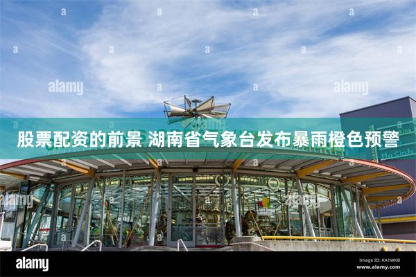 股票配资的前景 湖南省气象台发布暴雨橙色预警