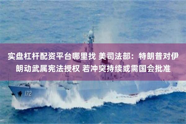 实盘杠杆配资平台哪里找 美司法部：特朗普对伊朗动武属宪法授权 若冲突持续或需国会批准