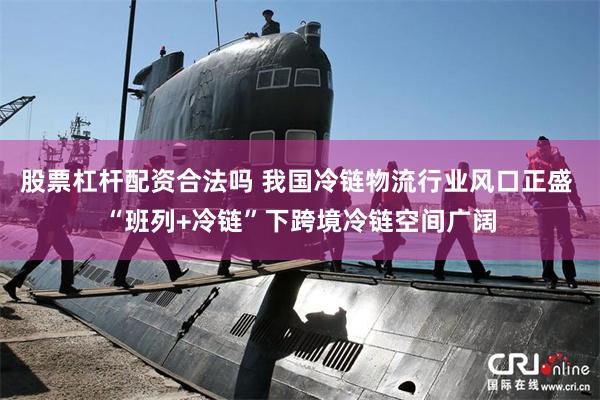 股票杠杆配资合法吗 我国冷链物流行业风口正盛 “班列+冷链”下跨境冷链空间广阔