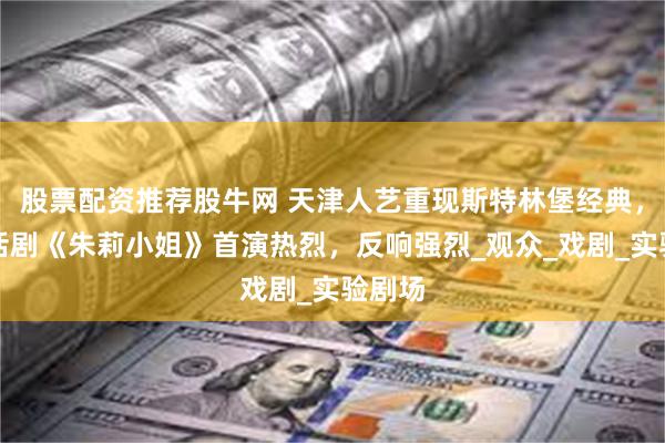 股票配资推荐股牛网 天津人艺重现斯特林堡经典，百年话剧《朱莉小姐》首演热烈，反响强烈_观众_戏剧_实验剧场