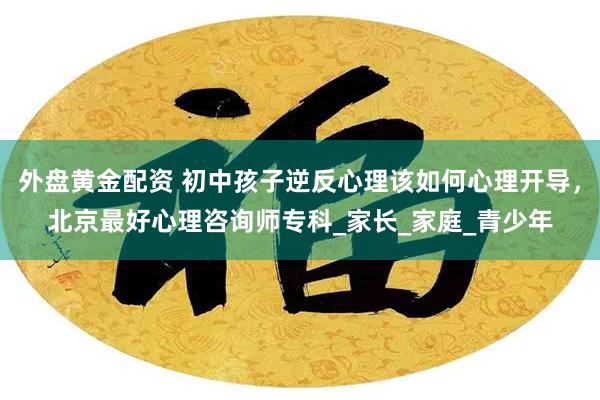 外盘黄金配资 初中孩子逆反心理该如何心理开导，北京最好心理咨询师专科_家长_家庭_青少年