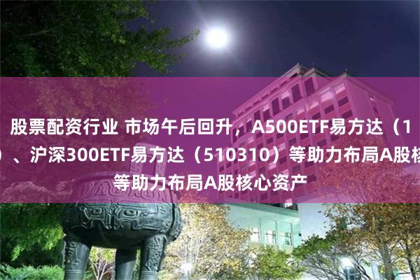 股票配资行业 市场午后回升，A500ETF易方达（159361）、沪深300ETF易方达（510310）等助力布局A股核心资产