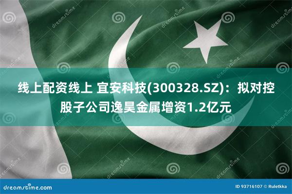 线上配资线上 宜安科技(300328.SZ)：拟对控股子公司逸昊金属增资1.2亿元