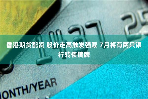 香港期货配资 股价走高触发强赎 7月将有两只银行转债摘牌