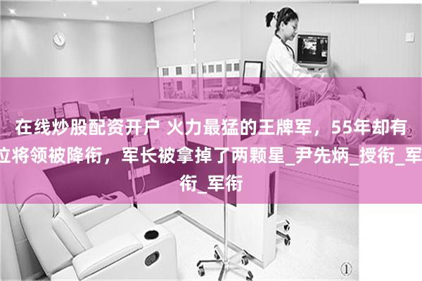 在线炒股配资开户 火力最猛的王牌军，55年却有4位将领被降衔，军长被拿掉了两颗星_尹先炳_授衔_军衔