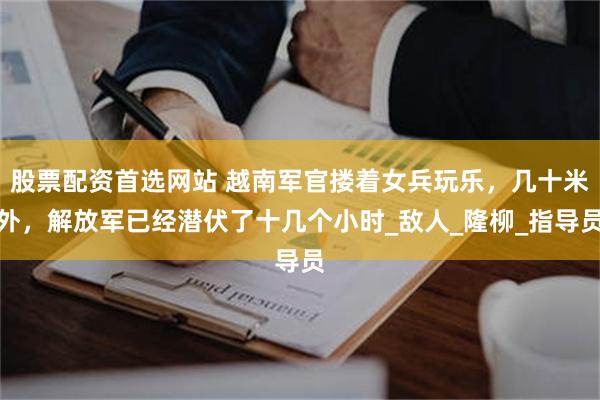 股票配资首选网站 越南军官搂着女兵玩乐，几十米外，解放军已经潜伏了十几个小时_敌人_隆柳_指导员