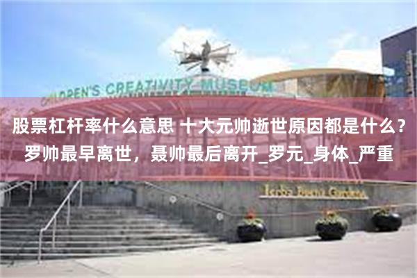 股票杠杆率什么意思 十大元帅逝世原因都是什么？罗帅最早离世，聂帅最后离开_罗元_身体_严重