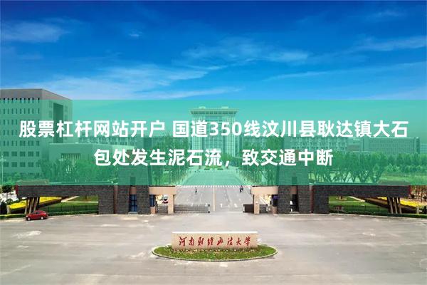 股票杠杆网站开户 国道350线汶川县耿达镇大石包处发生泥石流，致交通中断