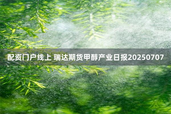 配资门户线上 瑞达期货甲醇产业日报20250707
